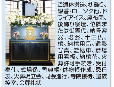 あご遺体搬送、枕飾り、線香・ローソク他、ドライアイス、座布団、後飾り祭壇、位牌または御霊代、納骨容器、塔婆、十三仏、棺、納棺用品、遺影写真、霊柩車、斎場用看板、納棺花、火災許可手続き、受付奉仕、式場係、香典帳・供物帳作成、忌日表、火斎場立会、司会進行、寺院接待、遺族控室、会葬礼状